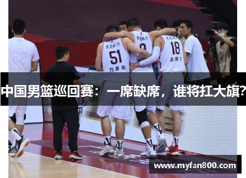 中国男篮巡回赛：一席缺席，谁将扛大旗？